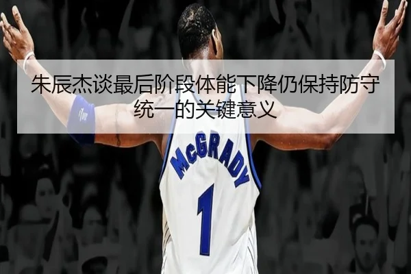 朱辰杰谈最后阶段体能下降仍保持防守统一的关键意义